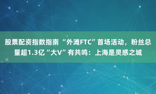 股票配资指数指南 “外滩FTC”首场活动，粉丝总量超1.3亿“大V”有共鸣：上海是灵感之城