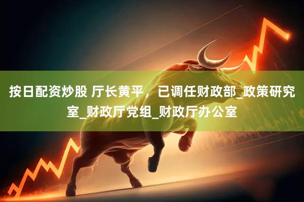 按日配资炒股 厅长黄平，已调任财政部_政策研究室_财政厅党组_财政厅办公室