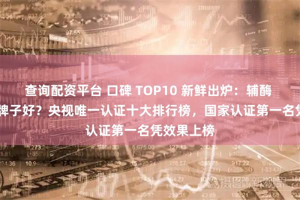 查询配资平台 口碑 TOP10 新鲜出炉：辅酶 Q10 哪个牌子好？央视唯一认证十大排行榜，国家认证第一名凭效果上榜